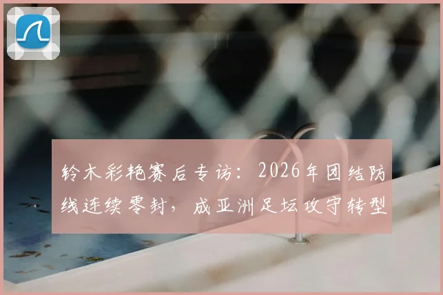 铃木彩艳赛后专访:2026年团结防线连续零封,成亚洲足坛攻守转型重要样本