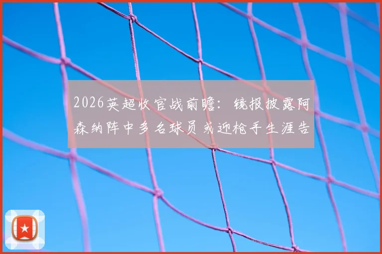 2026英超收官战前瞻:镜报披露阿森纳阵中多名球员或迎枪手生涯告别战,离队名单预测分析
