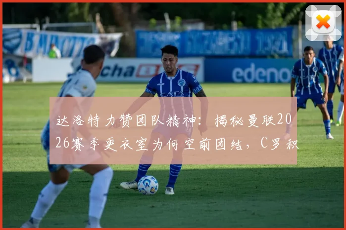 达洛特力赞团队精神：揭秘曼联2026赛季更衣室为何空前团结，C罗积极应对批评成关键表率