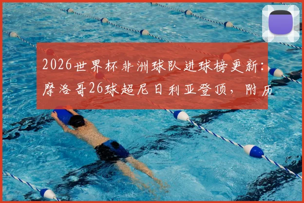 2026世界杯非洲球队进球榜更新:摩洛哥26球超尼日利亚登顶,附历届非洲劲旅世界杯战绩盘点