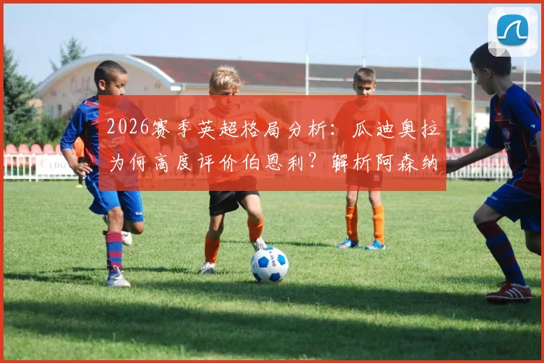 2026赛季英超格局分析：瓜迪奥拉为何高度评价伯恩利？解析阿森纳目前更出色表现的原因与数据