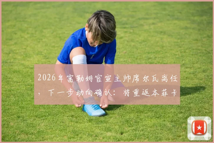2026年富勒姆官宣主帅席尔瓦离任，下一步动向确认：将重返本菲卡接替穆帅帅位，执教前景分析