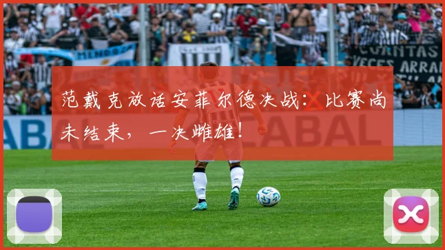 范戴克放话安菲尔德决战:比赛尚未结束,一决雌雄!