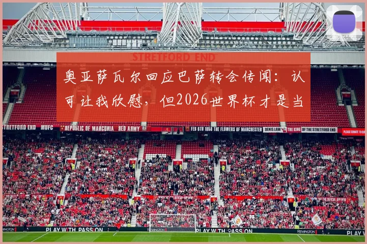 奥亚萨瓦尔回应巴萨转会传闻：认可让我欣慰，但2026世界杯才是当前唯一焦点