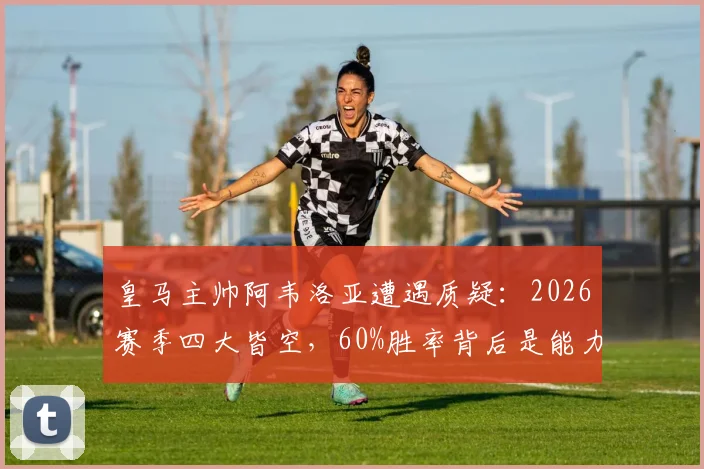 皇马主帅阿韦洛亚遭遇质疑：2026赛季四大皆空，60%胜率背后是能力不足还是阵容问题？深度剖析换帅利弊与球队未来方向