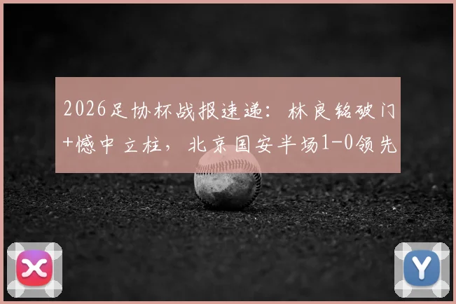 2026足协杯战报速递：林良铭破门+憾中立柱，北京国安半场1-0领先广州豹，附进球GIF动图及林良铭近期数据盘点