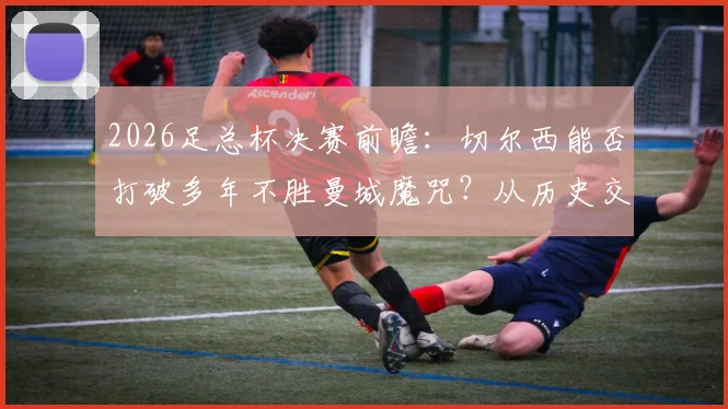 2026足总杯决赛前瞻：切尔西能否打破多年不胜曼城魔咒？从历史交锋到战术博弈全面解读
