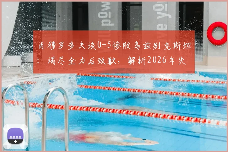 肖穆罗多夫谈0-5惨败乌兹别克斯坦：竭尽全力后致歉，解析2026年失利背后原因与球员心态