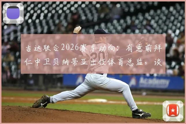 吉达联合2026赛季动向:有意前拜仁中卫贝纳蒂亚出任体育总监,谈判进程与背后战略解读