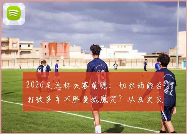 2026足总杯决赛前瞻:切尔西能否打破多年不胜曼城魔咒?从历史交锋到战术博弈全面解读