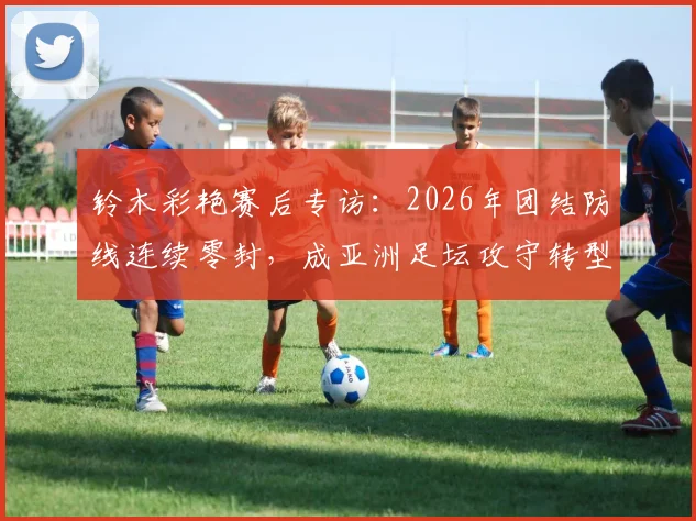 铃木彩艳赛后专访：2026年团结防线连续零封，成亚洲足坛攻守转型重要样本