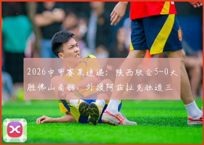 2026中甲赛果速递：陕西联合5-0大胜佛山南狮，外援阿兹拉克独造三球闪耀全场