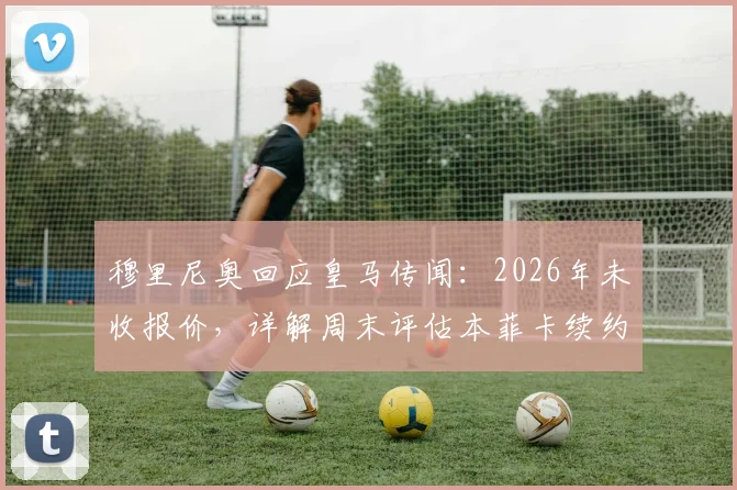 穆里尼奥回应皇马传闻:2026年未收报价,详解周末评估本菲卡续约方案的三大要点与未来规划