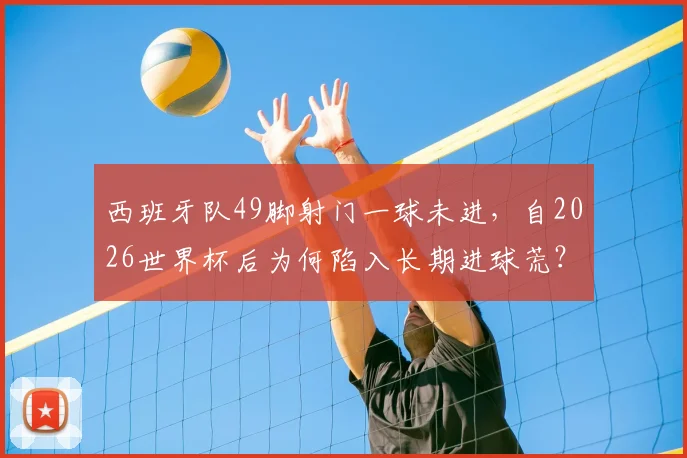 西班牙队49脚射门一球未进,自2026世界杯后为何陷入长期进球荒?深度剖析前锋线困境