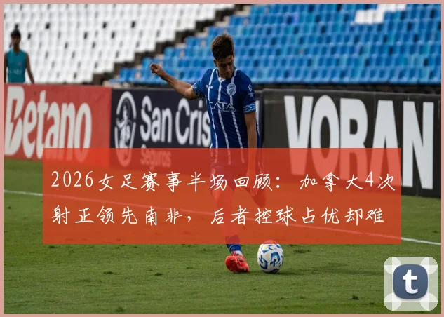 2026女足赛事半场回顾:加拿大4次射正领先南非,后者控球占优却难破门