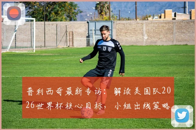 普利西奇最新专访：解读美国队2026世界杯核心目标，小组出线策略与队长领导力全解析