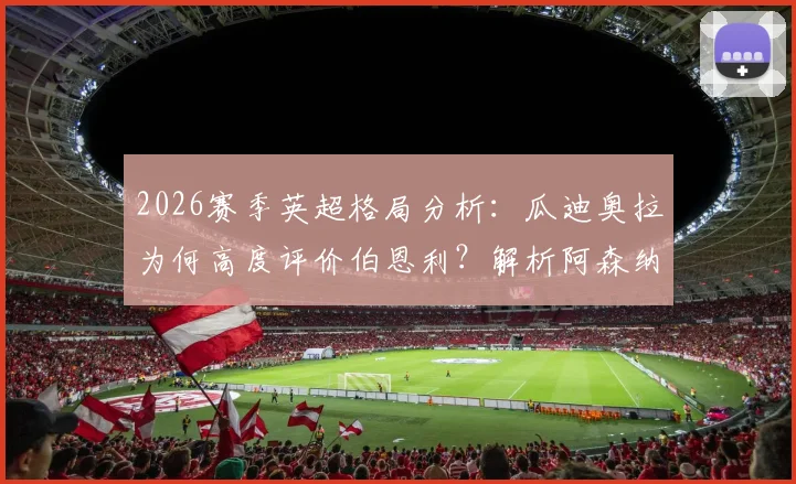 2026赛季英超格局分析：瓜迪奥拉为何高度评价伯恩利？解析阿森纳目前更出色表现的原因与数据