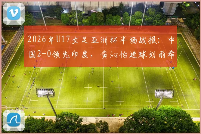 2026年U17女足亚洲杯半场战报：中国2-0领先印度，黄沁怡进球刘雨希点射，半场集锦与球员评分分析