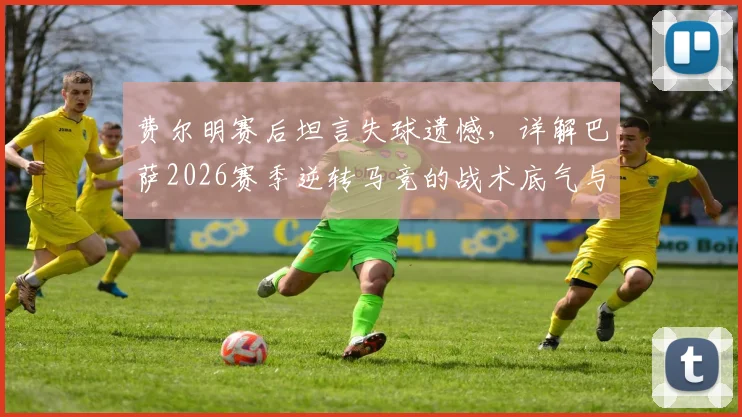 费尔明赛后坦言失球遗憾，详解巴萨2026赛季逆转马竞的战术底气与年轻球员成长