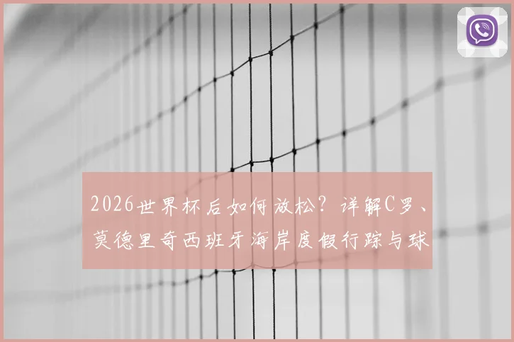2026世界杯后如何放松?详解C罗、莫德里奇西班牙海岸度假行踪与球星度假模式