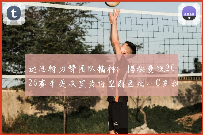 达洛特力赞团队精神:揭秘曼联2026赛季更衣室为何空前团结,C罗积极应对批评成关键表率