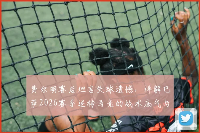 费尔明赛后坦言失球遗憾,详解巴萨2026赛季逆转马竞的战术底气与年轻球员成长