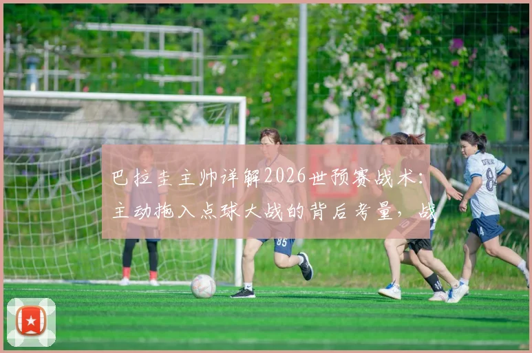 巴拉圭主帅详解2026世预赛战术：主动拖入点球大战的背后考量，战斗到最后一刻的精神与策略全解析