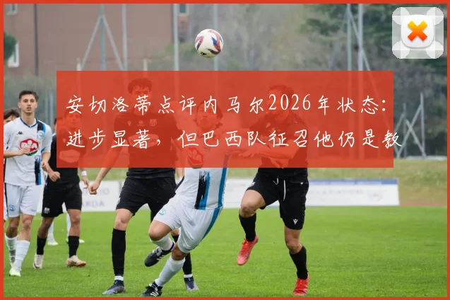 安切洛蒂点评内马尔2026年状态:进步显著,但巴西队征召他仍是教练组的棘手选择难题