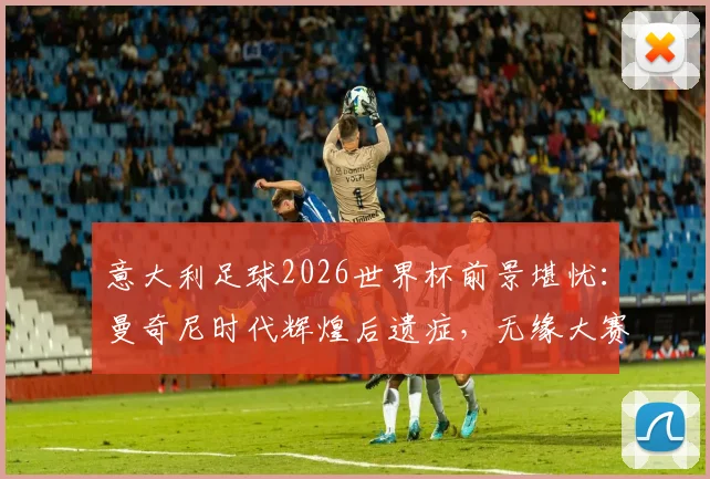意大利足球2026世界杯前景堪忧：曼奇尼时代辉煌后遗症，无缘大赛已成新常态，未来路在何方？