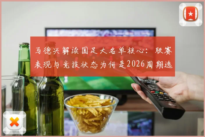 马德兴解读国足大名单核心：联赛表现与竞技状态为何是2026周期选人第一标准？