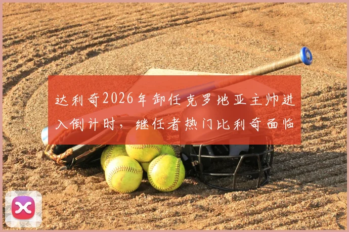 达利奇2026年卸任克罗地亚主帅进入倒计时，继任者热门比利奇面临哪些挑战与机遇？