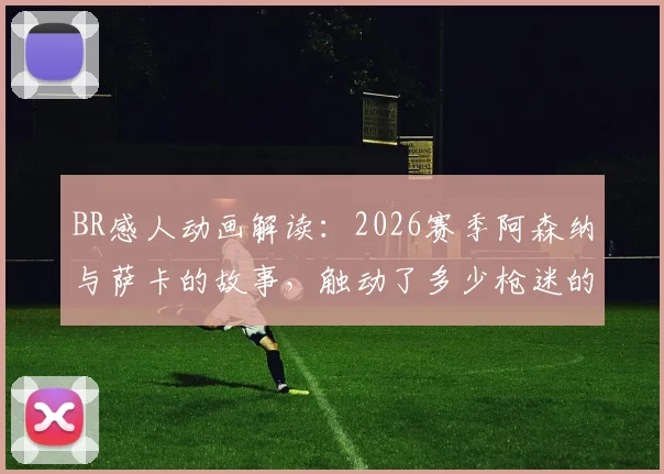 BR感人动画解读：2026赛季阿森纳与萨卡的故事，触动了多少枪迷的心