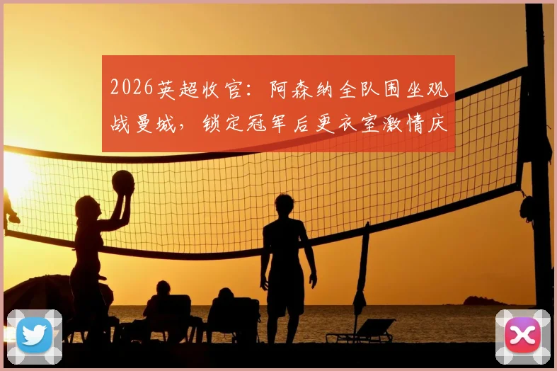 2026英超收官：阿森纳全队围坐观战曼城，锁定冠军后更衣室激情庆祝视频曝光