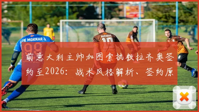 前意大利主帅加图索执教拉齐奥签约至2026:战术风格解析、签约原因及未来赛季展望