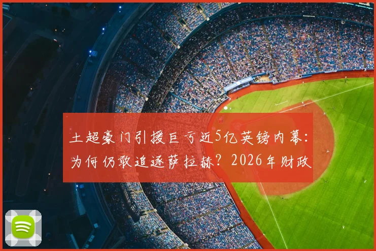 土超豪门引援巨亏近5亿英镑内幕:为何仍敢追逐萨拉赫?2026年财政真相与巨星策略分析