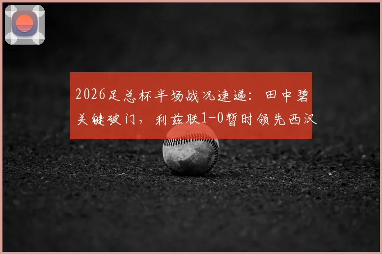2026足总杯半场战况速递：田中碧关键破门，利兹联1-0暂时领先西汉姆联，实时比分解析与后续看点
