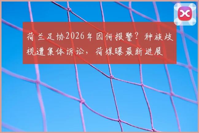 荷兰足协2026年因何报警?种族歧视遭集体诉讼,荷媒曝最新进展