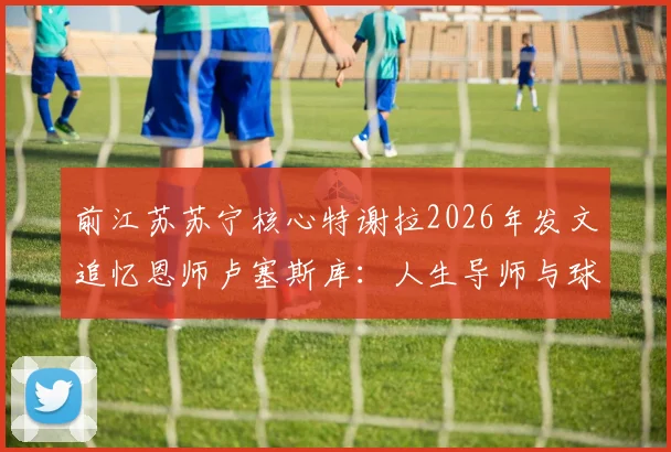 前江苏苏宁核心特谢拉2026年发文追忆恩师卢塞斯库:人生导师与球场教父的双重馈赠,回顾那些年亦师亦父的足球情缘