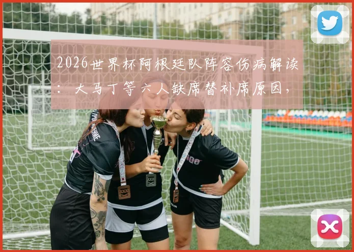 2026世界杯阿根廷队阵容伤病解读：大马丁等六人缺席替补席原因，附最新球员伤情名单