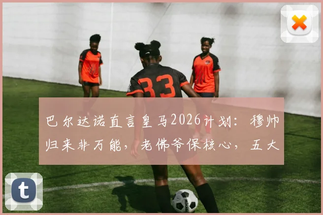巴尔达诺直言皇马2026计划:穆帅归来非万能,老佛爷保核心,五大位置补强势在必行