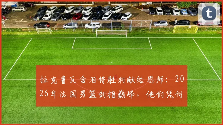 拉克鲁瓦含泪将胜利献给恩师：2026年法国男篮剑指巅峰，他们凭何能击败任何对手？