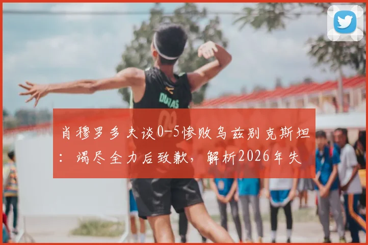肖穆罗多夫谈0-5惨败乌兹别克斯坦：竭尽全力后致歉，解析2026年失利背后原因与球员心态