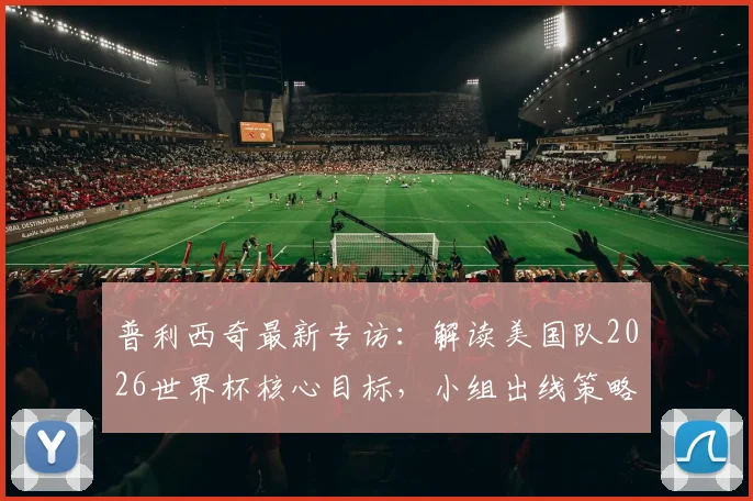 普利西奇最新专访：解读美国队2026世界杯核心目标，小组出线策略与队长领导力全解析