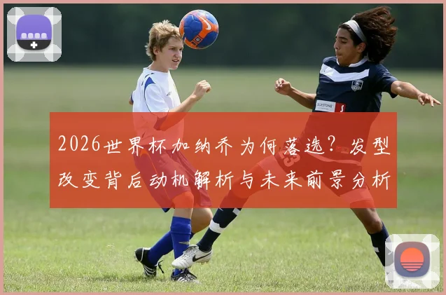 2026世界杯加纳乔为何落选?发型改变背后动机解析与未来前景分析