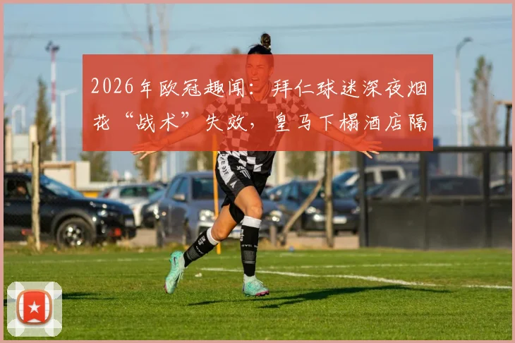 2026年欧冠趣闻:拜仁球迷深夜烟花“战术”失效,皇马下榻酒店隔音性能意外成焦点