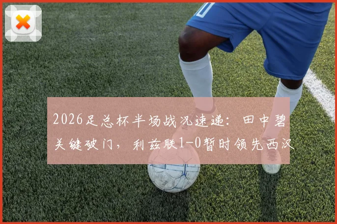 2026足总杯半场战况速递：田中碧关键破门，利兹联1-0暂时领先西汉姆联，实时比分解析与后续看点