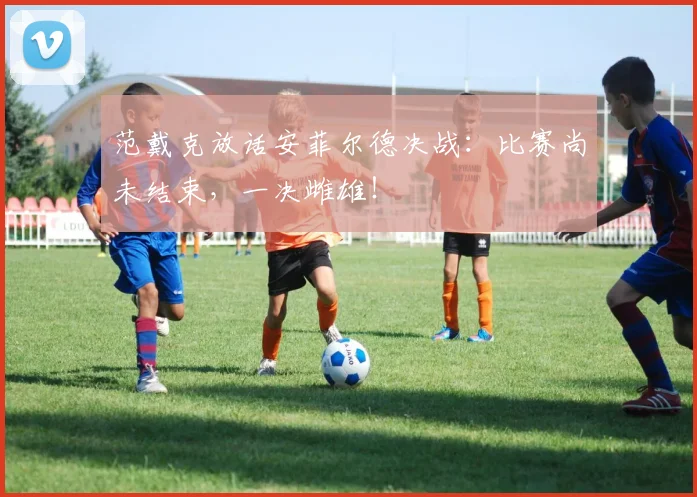范戴克放话安菲尔德决战：比赛尚未结束，一决雌雄！