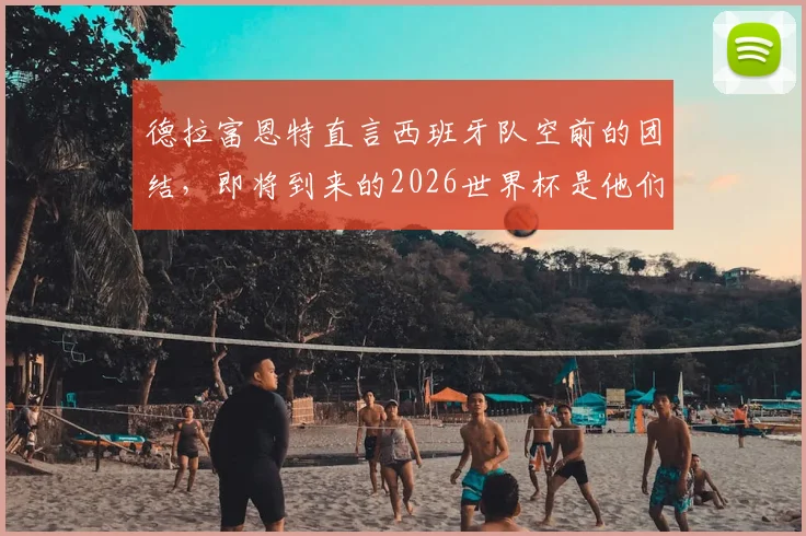 德拉富恩特直言西班牙队空前的团结,即将到来的2026世界杯是他们绝不能错失的成就伟业良机