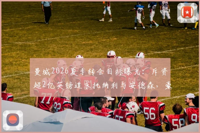 曼城2026夏季转会目标曝光:斥资超2亿英镑追求托纳利与安德森,豪华引援计划深度解读
