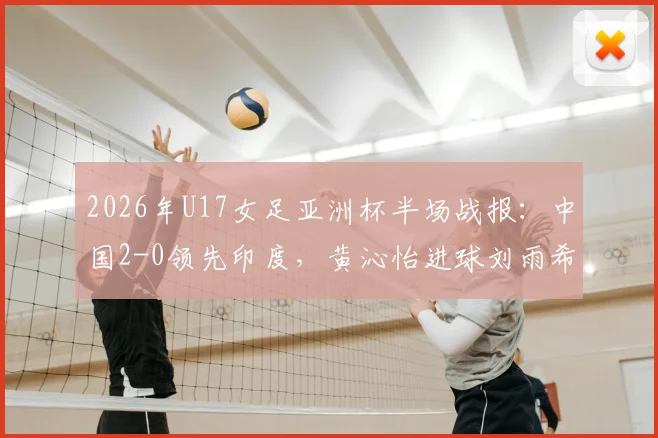 2026年U17女足亚洲杯半场战报：中国2-0领先印度，黄沁怡进球刘雨希点射，半场集锦与球员评分分析